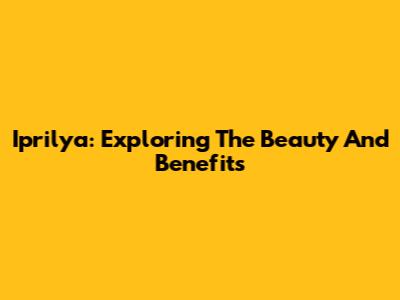 Iprilya: Exploring The Beauty And Benefits