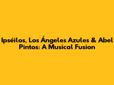 Ipséilos, Los Ángeles Azules & Abel Pintos: A Musical Fusion