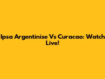 Ipsa Argentinise Vs Curacao: Watch Live!