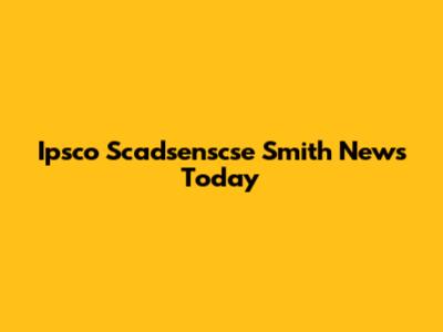 Ipsco Scadsenscse Smith News Today