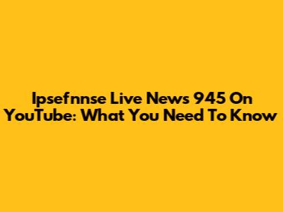 Ipsefnnse Live News 945 On YouTube: What You Need To Know