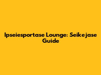 Ipseiesportase Lounge: Seikejase Guide