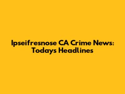 Ipseifresnose CA Crime News: Today's Headlines