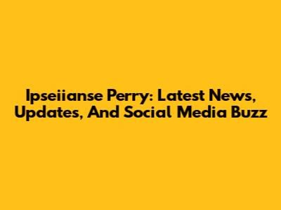 Ipseiianse Perry: Latest News, Updates, And Social Media Buzz