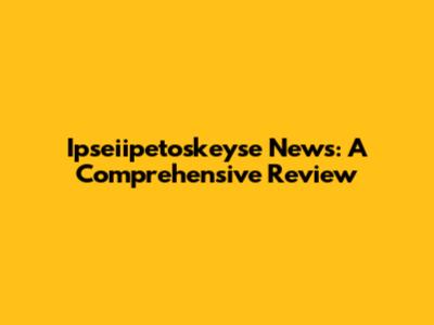 Ipseiipetoskeyse News: A Comprehensive Review