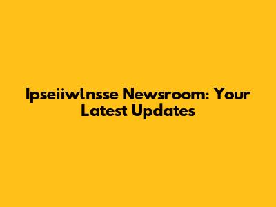 Ipseiiwlnsse Newsroom: Your Latest Updates