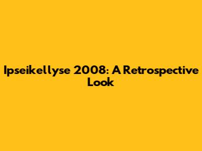 Ipseikellyse 2008: A Retrospective Look
