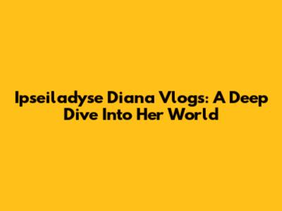 Ipseiladyse Diana Vlogs: A Deep Dive Into Her World