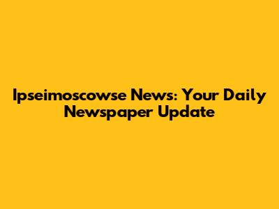 Ipseimoscowse News: Your Daily Newspaper Update