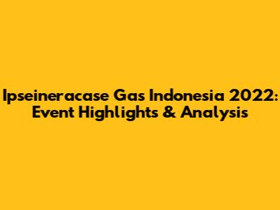Ipseineracase Gas Indonesia 2022: Event Highlights & Analysis
