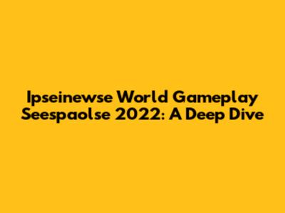 Ipseinewse World Gameplay Seespaolse 2022: A Deep Dive