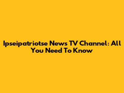 Ipseipatriotse News TV Channel: All You Need To Know