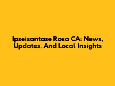 Ipseisantase Rosa CA: News, Updates, And Local Insights