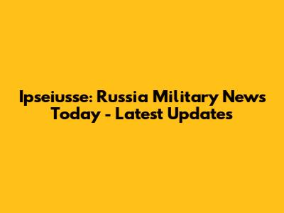 Ipseiusse: Russia Military News Today - Latest Updates