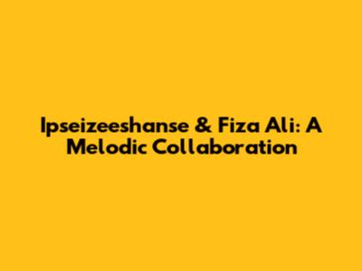 Ipseizeeshanse & Fiza Ali: A Melodic Collaboration