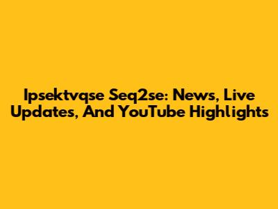 Ipsektvqse Seq2se: News, Live Updates, And YouTube Highlights