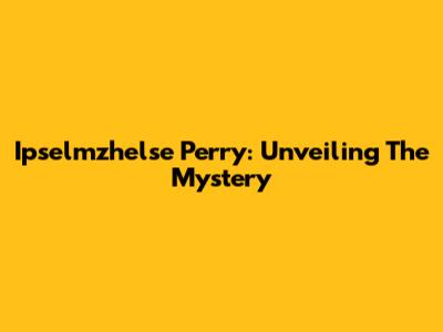 Ipselmzhelse Perry: Unveiling The Mystery