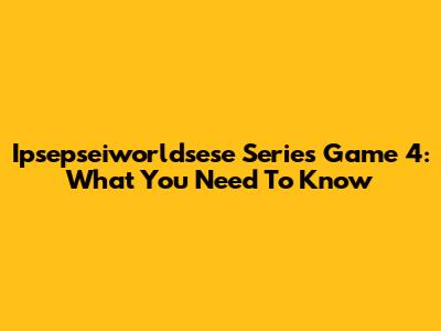Ipsepseiworldsese Series Game 4: What You Need To Know