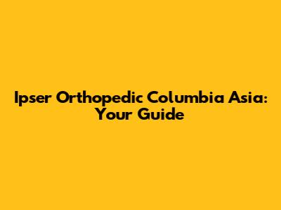 Ipser Orthopedic Columbia Asia: Your Guide