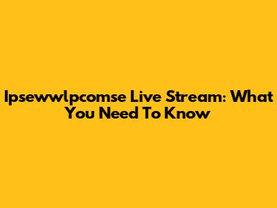 Ipsewwlpcomse Live Stream: What You Need To Know