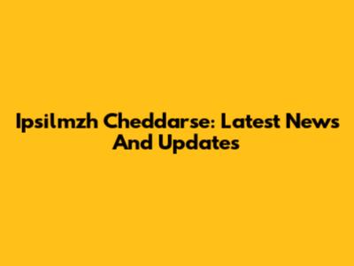 Ipsilmzh Cheddarse: Latest News And Updates