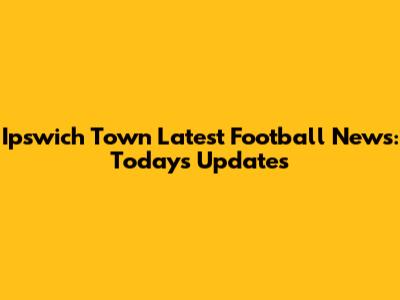 Ipswich Town Latest Football News: Today's Updates