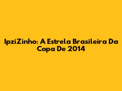 IpziZinho: A Estrela Brasileira Da Copa De 2014