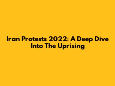 Iran Protests 2022: A Deep Dive Into The Uprising