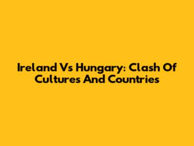 Ireland Vs Hungary: Clash Of Cultures And Countries