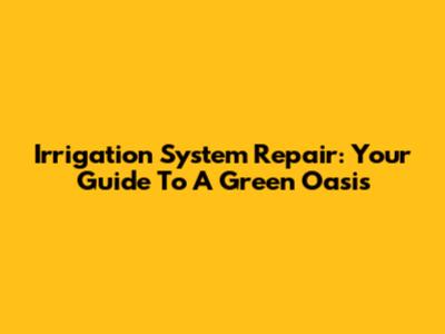 Irrigation System Repair: Your Guide To A Green Oasis
