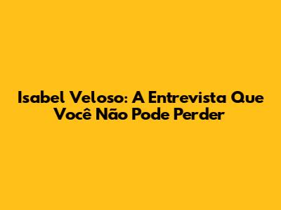 Isabel Veloso: A Entrevista Que Você Não Pode Perder
