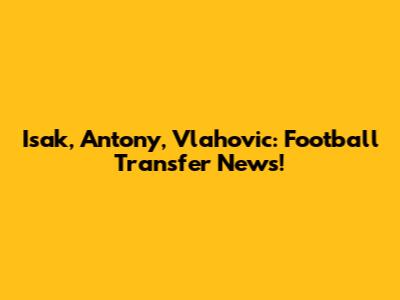 Isak, Antony, Vlahovic: Football Transfer News!