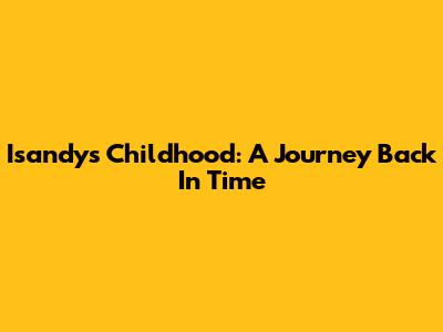 Isandy's Childhood: A Journey Back In Time