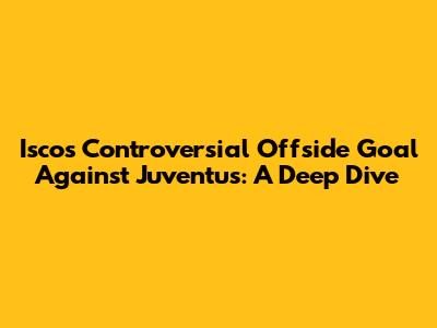 Isco's Controversial Offside Goal Against Juventus: A Deep Dive