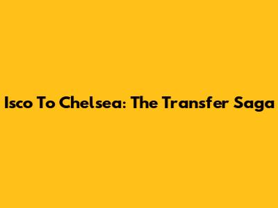 Isco To Chelsea: The Transfer Saga