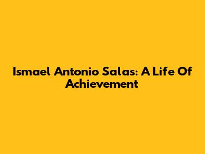 Ismael Antonio Salas: A Life Of Achievement