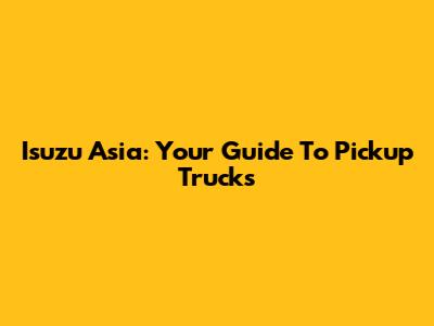 Isuzu Asia: Your Guide To Pickup Trucks