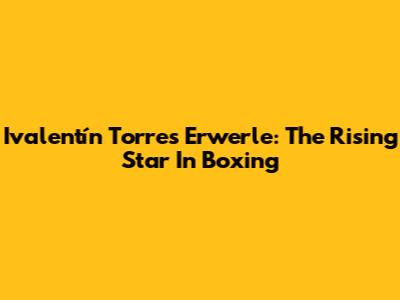 Ivalentín Torres Erwerle: The Rising Star In Boxing
