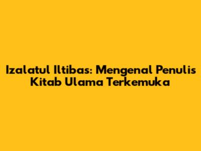 Izalatul Iltibas: Mengenal Penulis Kitab Ulama Terkemuka