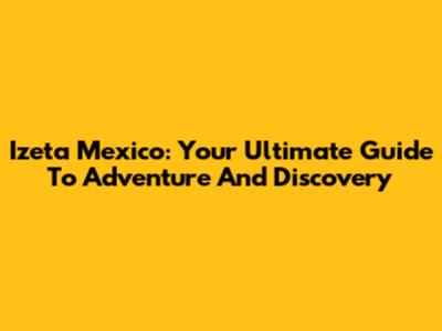 Izeta Mexico: Your Ultimate Guide To Adventure And Discovery