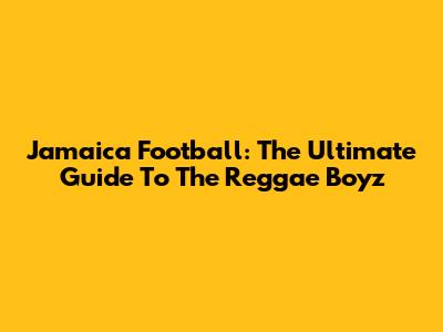 Jamaica Football: The Ultimate Guide To The Reggae Boyz