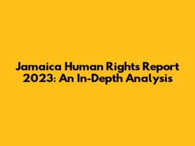 Jamaica Human Rights Report 2023: An In-Depth Analysis