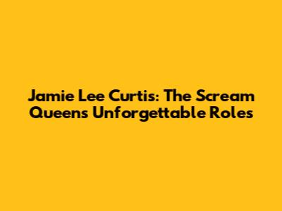 Jamie Lee Curtis: The Scream Queen's Unforgettable Roles