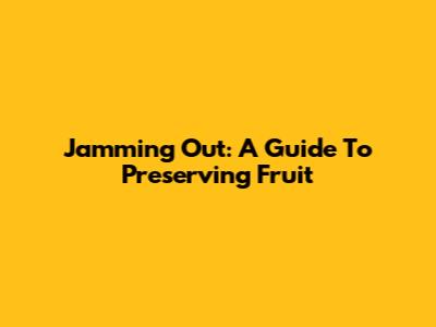 Jamming Out: A Guide To Preserving Fruit
