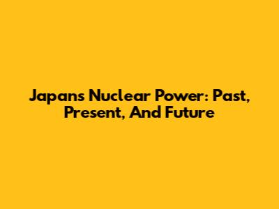 Japan's Nuclear Power: Past, Present, And Future