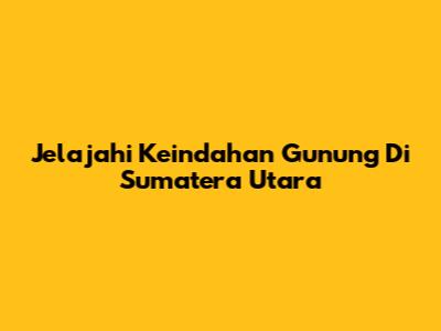 Jelajahi Keindahan Gunung Di Sumatera Utara