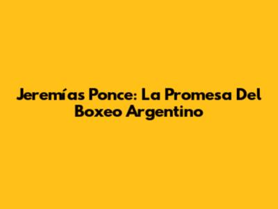 Jeremías Ponce: La Promesa Del Boxeo Argentino