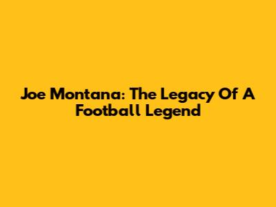 Joe Montana: The Legacy Of A Football Legend