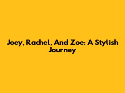 Joey, Rachel, And Zoe: A Stylish Journey