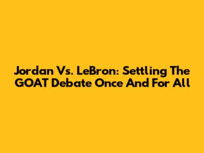 Jordan Vs. LeBron: Settling The GOAT Debate Once And For All